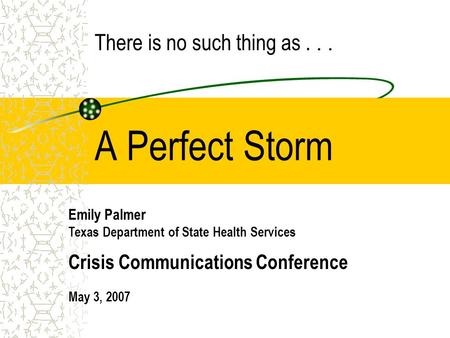 A Perfect Storm Emily Palmer Texas Department of State Health Services Crisis Communications Conference May 3, 2007 There is no such thing as...