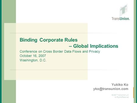 Yukiko Ko yko@transunion.com Binding Corporate Rules 			 – Global Implications Conference on Cross Border Data Flows and Privacy October 16, 2007.