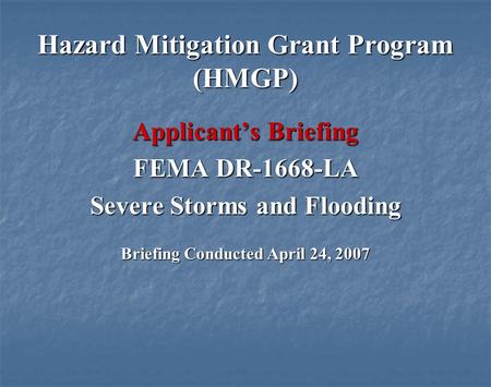 Hazard Mitigation Grant Program (HMGP) Applicants Briefing FEMA DR-1668-LA Severe Storms and Flooding Briefing Conducted April 24, 2007.