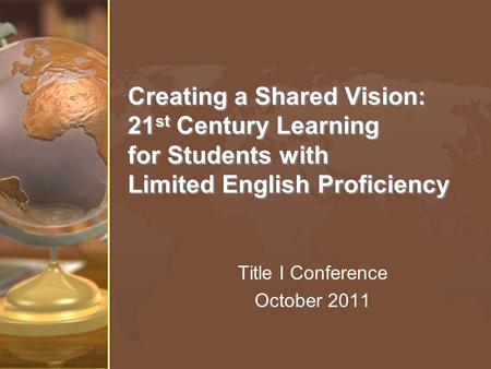 Creating a Shared Vision: 21 st Century Learning for Students with Limited English Proficiency Title I Conference October 2011.