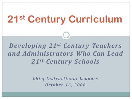 Developing 21 st Century Teachers and Administrators Who Can Lead 21 st Century Schools Chief Instructional Leaders October 16, 2008 21 st Century Curriculum.