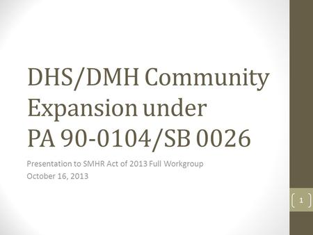 DHS/DMH Community Expansion under PA 90-0104/SB 0026 Presentation to SMHR Act of 2013 Full Workgroup October 16, 2013 1.