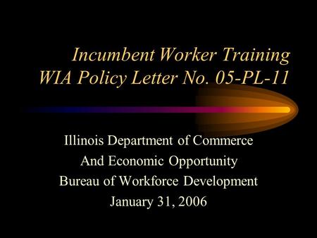 Incumbent Worker Training WIA Policy Letter No. 05-PL-11 Illinois Department of Commerce And Economic Opportunity Bureau of Workforce Development January.