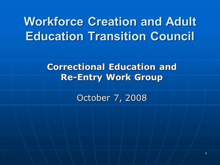 1 Workforce Creation and Adult Education Transition Council Correctional Education and Re-Entry Work Group October 7, 2008.