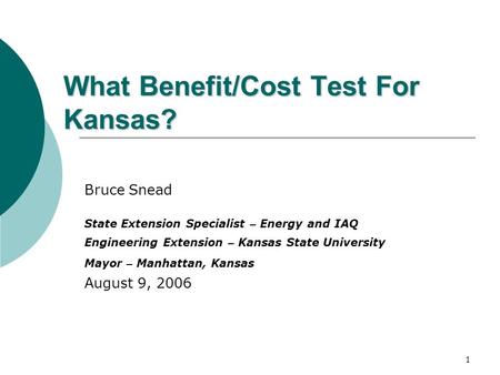 1 What Benefit/Cost Test For Kansas? Bruce Snead State Extension Specialist – Energy and IAQ Engineering Extension – Kansas State University Mayor – Manhattan,