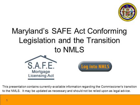 1 Marylands SAFE Act Conforming Legislation and the Transition to NMLS This presentation contains currently-available information regarding the Commissioner's.