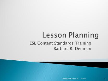 ESL Content Standards Training Barbara R. Denman 3/3/2014 Training Guide Session III 1.