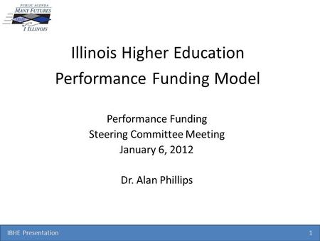 IBHE Presentation 1 Illinois Higher Education Performance Funding Model Performance Funding Steering Committee Meeting January 6, 2012 Dr. Alan Phillips.