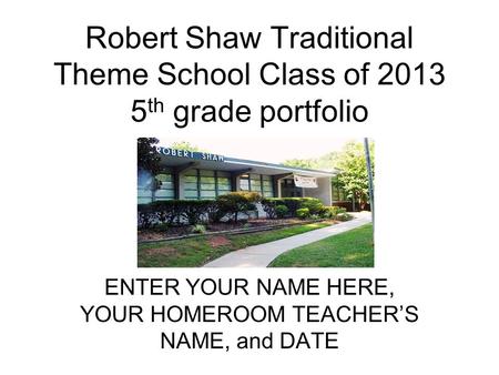 Robert Shaw Traditional Theme School Class of 2013 5 th grade portfolio ENTER YOUR NAME HERE, YOUR HOMEROOM TEACHERS NAME, and DATE.