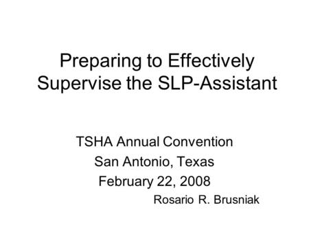 Preparing to Effectively Supervise the SLP-Assistant TSHA Annual Convention San Antonio, Texas February 22, 2008 Rosario R. Brusniak.