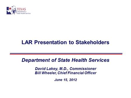 LAR Presentation to Stakeholders Department of State Health Services David Lakey, M.D., Commissioner Bill Wheeler, Chief Financial Officer June 15, 2012.