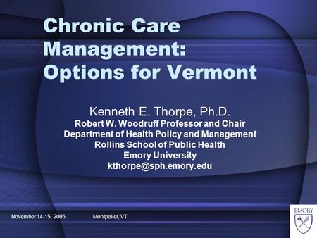 November 14-15, 2005 Montpelier, VT Chronic Care Management: Options for Vermont Kenneth E. Thorpe, Ph.D. Robert W. Woodruff Professor and Chair Department.