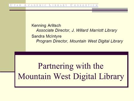 Partnering with the Mountain West Digital Library Kenning Arlitsch Associate Director, J. Willard Marriott Library Sandra McIntyre Program Director, Mountain.