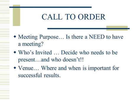 CALL TO ORDER Meeting Purpose… Is there a NEED to have a meeting? Whos Invited … Decide who needs to be present…and who doesnt!! Venue… Where and when.