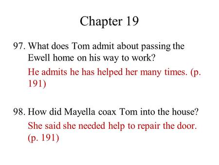 Chapter 19 97. What does Tom admit about passing the Ewell home on his way to work? He admits he has helped her many times. (p. 191) 98. How did Mayella.