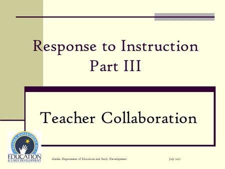 July 2007Alaska Department of Education and Early Development Response to Instruction Part III Teacher Collaboration.