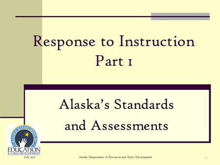 July 2007Alaska Department of Education and Early Development1 Response to Instruction Part 1 Alaskas Standards and Assessments.