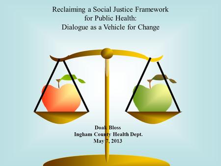 Reclaiming a Social Justice Framework for Public Health: Dialogue as a Vehicle for Change Doak Bloss Ingham County Health Dept. May 7, 2013.