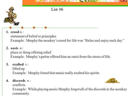 List #6 1. creed n.: statement of belief or principles. Example: Murphy the monkeys creed for life was Relax and enjoy each day. 2. oasis n.: place or.