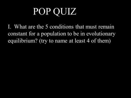 I. What are the 5 conditions that must remain constant for a population to be in evolutionary equilibrium? (try to name at least 4 of them) POP QUIZ !