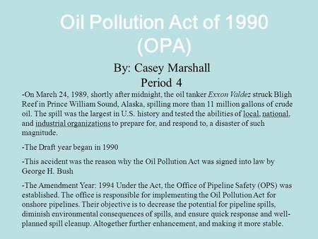 Oil Pollution Act of 1990 (OPA) By: Casey Marshall Period 4 -On March 24, 1989, shortly after midnight, the oil tanker Exxon Valdez struck Bligh Reef in.