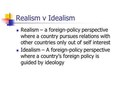 Realism v Idealism Realism – a foreign-policy perspective where a country pursues relations with other countries only out of self interest Idealism – A.