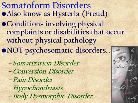 Somatoform Disorders Also know as Hysteria (Freud) Conditions involving physical complaints or disabilities that occur without physical pathology NOT psychosomatic.