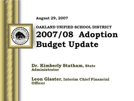 August 29, 2007 OAKLAND UNIFIED SCHOOL DISTRICT 2007/08 Adoption Budget Update Dr. Kimberly Statham, State Administrator Leon Glaster, Interim Chief Financial.