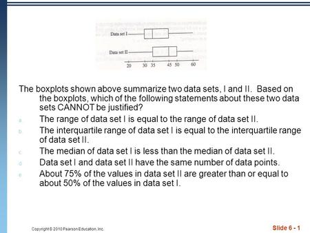 Copyright © 2010 Pearson Education, Inc. Slide 6 - 1 The boxplots shown above summarize two data sets, I and II. Based on the boxplots, which of the following.