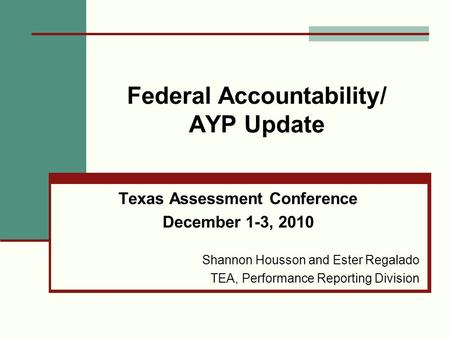 Federal Accountability/ AYP Update Texas Assessment Conference December 1-3, 2010 Shannon Housson and Ester Regalado TEA, Performance Reporting Division.