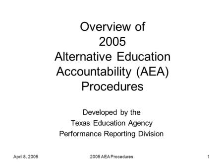 April 8, 20052005 AEA Procedures1 Overview of 2005 Alternative Education Accountability (AEA) Procedures Developed by the Texas Education Agency Performance.