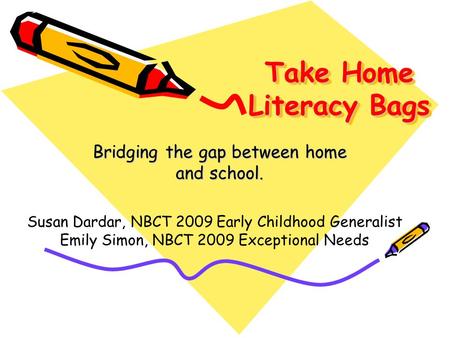 Take Home Literacy Bags Bridging the gap between home and school. Susan Dardar, NBCT 2009 Early Childhood Generalist Emily Simon, NBCT 2009 Exceptional.