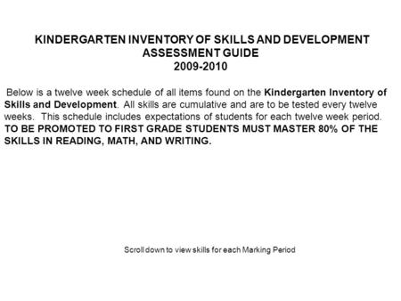 KINDERGARTEN INVENTORY OF SKILLS AND DEVELOPMENT ASSESSMENT GUIDE 2009-2010 Below is a twelve week schedule of all items found on the Kindergarten Inventory.