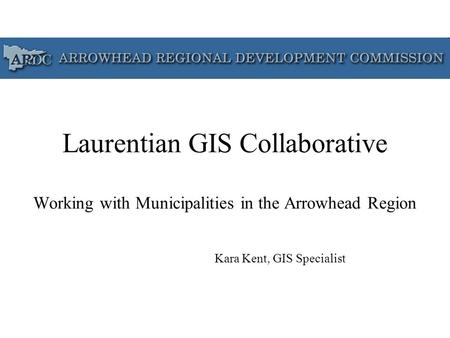 Laurentian GIS Collaborative Working with Municipalities in the Arrowhead Region Kara Kent, GIS Specialist.