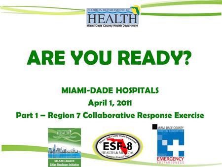 ARE YOU READY? MIAMI-DADE HOSPITALS April 1, 2011 Part 1 – Region 7 Collaborative Response Exercise.