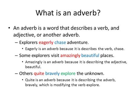 What is an adverb? An adverb is a word that describes a verb, and adjective, or another adverb. Explorers eagerly chase adventure. Eagerly is an adverb.