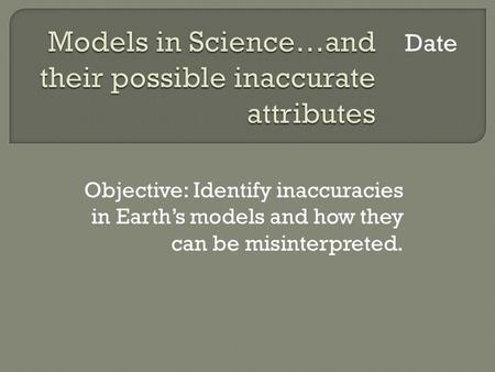 Objective: Identify inaccuracies in Earths models and how they can be misinterpreted. Date.