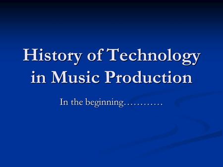 History of Technology in Music Production In the beginning…………