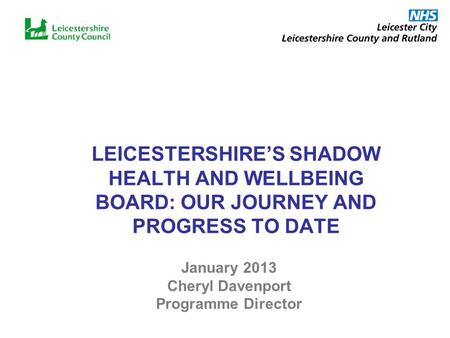 LEICESTERSHIRES SHADOW HEALTH AND WELLBEING BOARD: OUR JOURNEY AND PROGRESS TO DATE January 2013 Cheryl Davenport Programme Director.