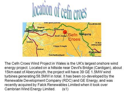 Location of cefn croes The Cefn Croes Wind Project in Wales is the UK's largest onshore wind energy project. Located on a hillside near Devil's Bridge.