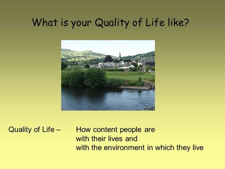 What is your Quality of Life like? Quality of Life – How content people are with their lives and with the environment in which they live.