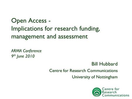 Open Access - Implications for research funding, management and assessment ARMA Conference 9 th June 2010 Bill Hubbard Centre for Research Communications.