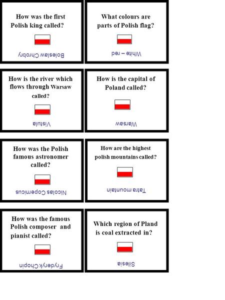 How was the first Polish king called? Boleslaw Chrobry What colours are parts of Polish flag? White – red How is the river which flows through Warsaw called?