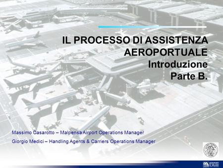 IL PROCESSO DI ASSISTENZA AEROPORTUALE Introduzione Parte B. Massimo Casarotto – Malpensa Airport Operations Manager Giorgio Medici – Handling Agents &