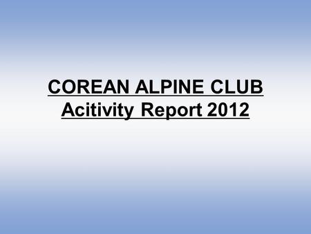 COREAN ALPINE CLUB Acitivity Report 2012. Corean Alpine Club has continued Youth Corean Alpine Club since 2011 for vitalizing activities of youths aged.