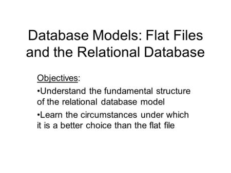 Database Models: Flat Files and the Relational Database Objectives: Understand the fundamental structure of the relational database model Learn the circumstances.