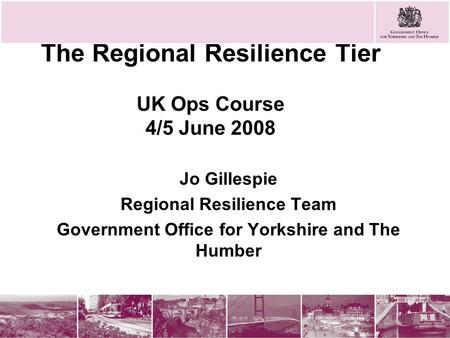 The Regional Resilience Tier UK Ops Course 4/5 June 2008 Jo Gillespie Regional Resilience Team Government Office for Yorkshire and The Humber.