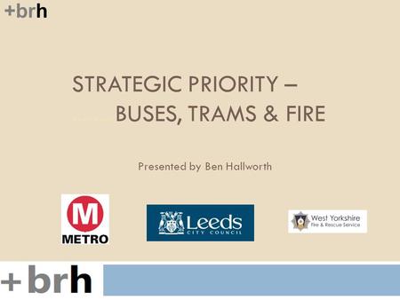 STRATEGIC PRIORITY –........BUSES, TRAMS & FIRE +brh Presented by Ben Hallworth.