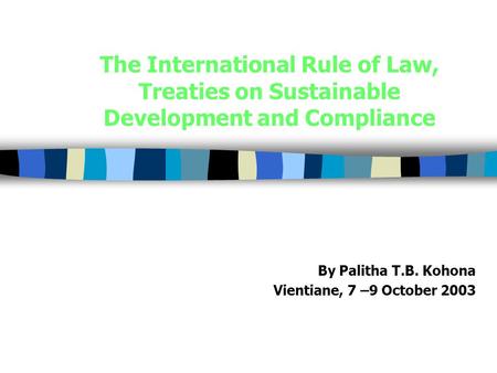 The International Rule of Law, Treaties on Sustainable Development and Compliance By Palitha T.B. Kohona Vientiane, 7 –9 October 2003.