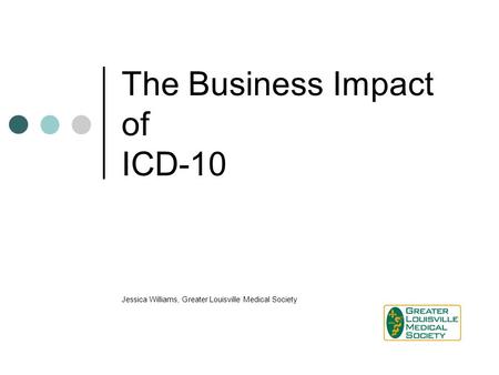 The Business Impact of ICD-10 Jessica Williams, Greater Louisville Medical Society.